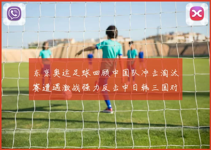 东京奥运足球回顾中国队冲击淘汰赛遭遇激战强力反击中日韩三国对决