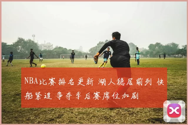 NBA比赛排名更新 湖人稳居前列 快船紧追 争夺季后赛席位加剧