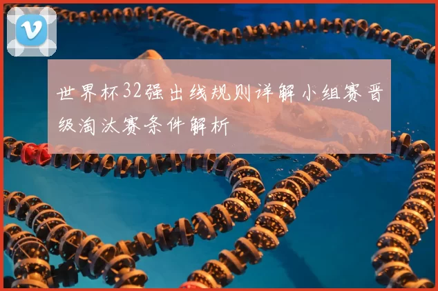 世界杯32强出线规则详解小组赛晋级淘汰赛条件解析