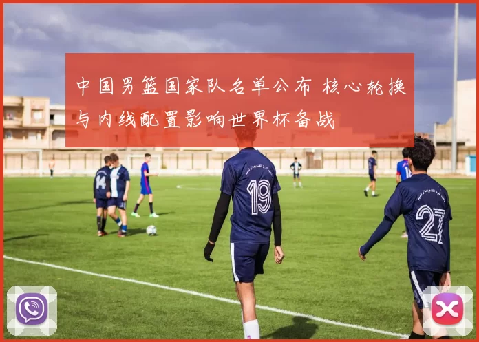 中国男篮国家队名单公布 核心轮换与内线配置影响世界杯备战