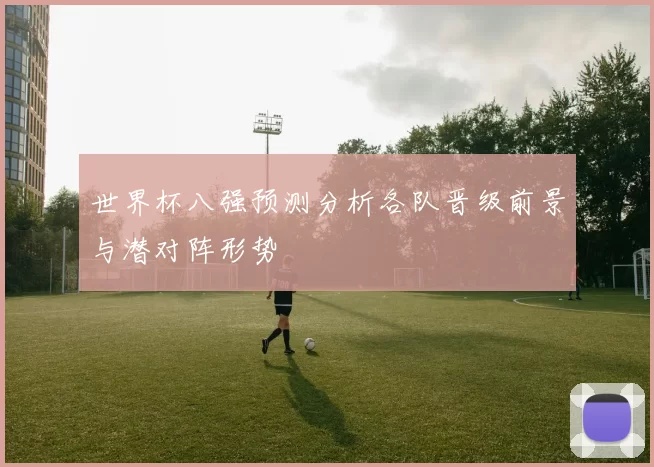 世界杯八强预测分析各队晋级前景与潜对阵形势