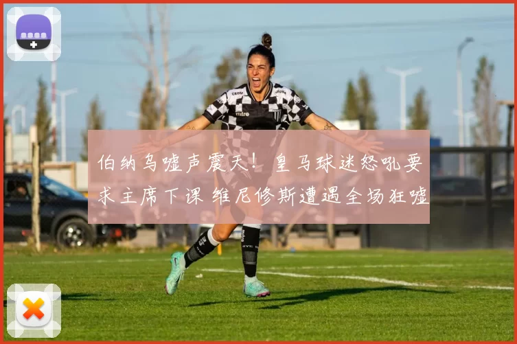 伯纳乌嘘声震天!皇马球迷怒吼要求主席下课 维尼修斯遭遇全场狂嘘