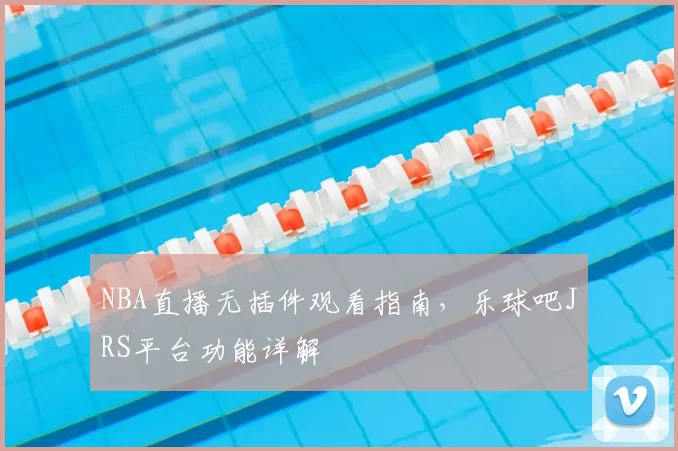 NBA直播无插件观看指南，乐球吧JRS平台功能详解