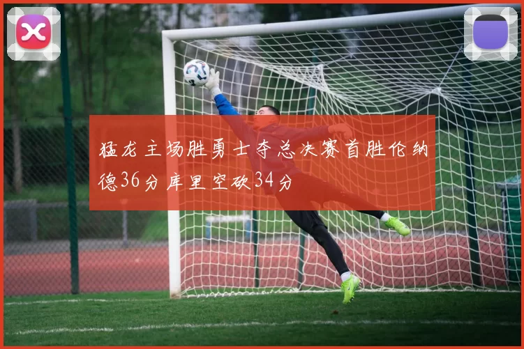 猛龙主场胜勇士夺总决赛首胜伦纳德36分库里空砍34分