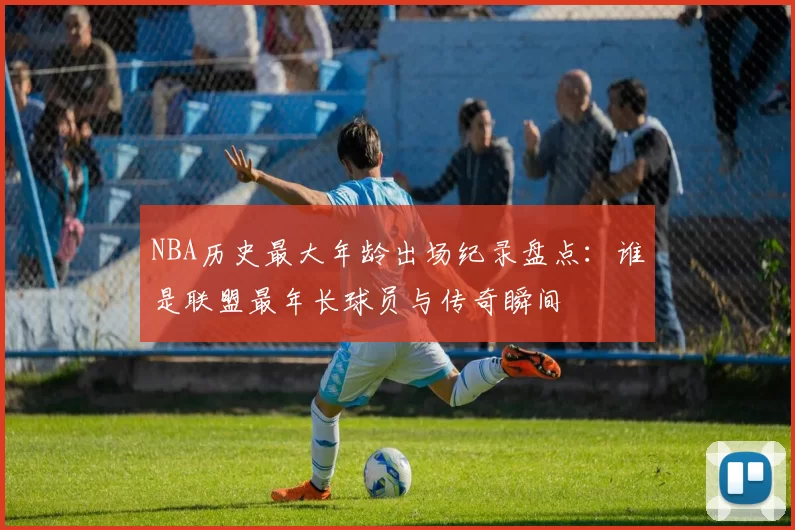 NBA历史最大年龄出场纪录盘点：谁是联盟最年长球员与传奇瞬间