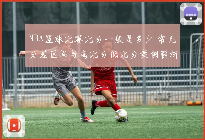 NBA篮球比赛比分一般是多少 常见分差区间与高比分低比分案例解析