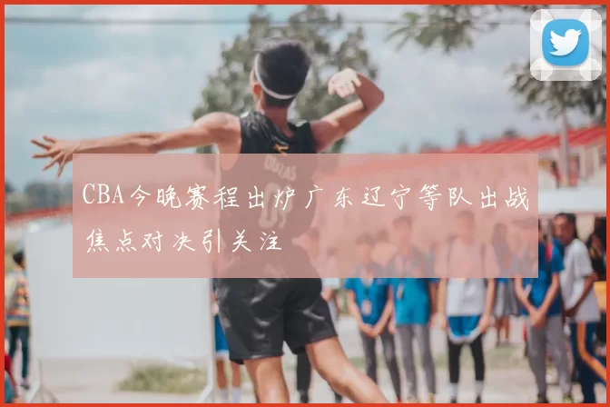 CBA今晚赛程出炉广东辽宁等队出战焦点对决引关注