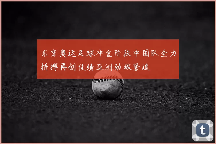 东京奥运足球冲金阶段中国队全力拼搏再创佳绩亚洲劲旅紧追