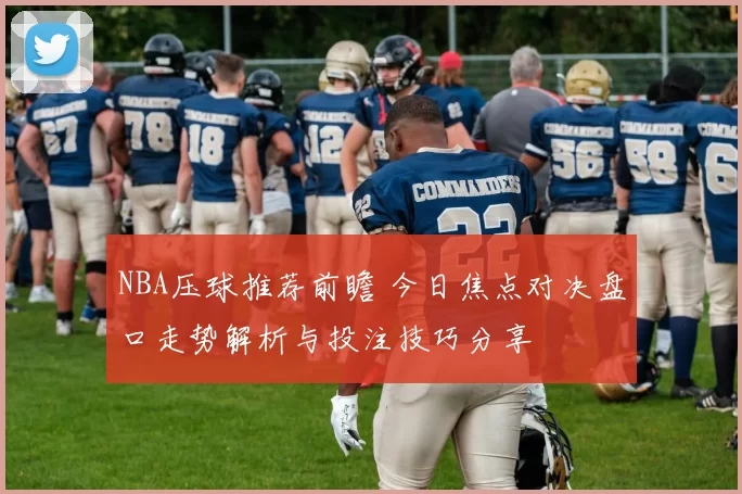 NBA压球推荐前瞻 今日焦点对决盘口走势解析与投注技巧分享