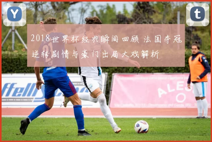 2018世界杯经典瞬间回顾 法国夺冠逆转剧情与豪门出局大戏解析