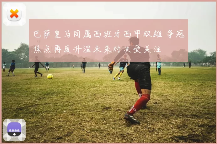 巴萨皇马同属西班牙西甲双雄 争冠焦点再度升温未来对决受关注