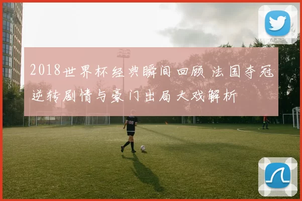 2018世界杯经典瞬间回顾 法国夺冠逆转剧情与豪门出局大戏解析