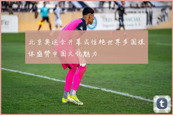 北京奥运会开幕式惊艳世界多国媒体盛赞中国文化魅力