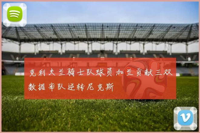 克利夫兰骑士队球员加兰贡献三双数据率队逆转尼克斯