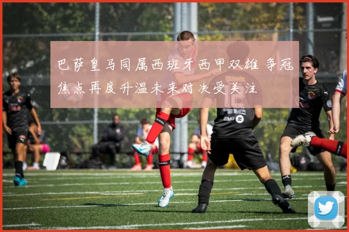 巴萨皇马同属西班牙西甲双雄 争冠焦点再度升温未来对决受关注