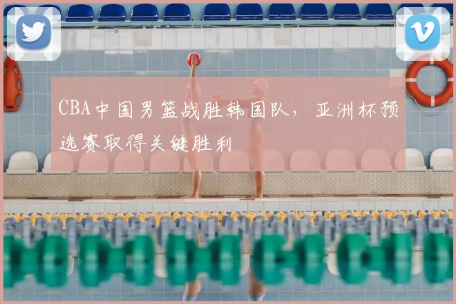 CBA中国男篮战胜韩国队,亚洲杯预选赛取得关键胜利