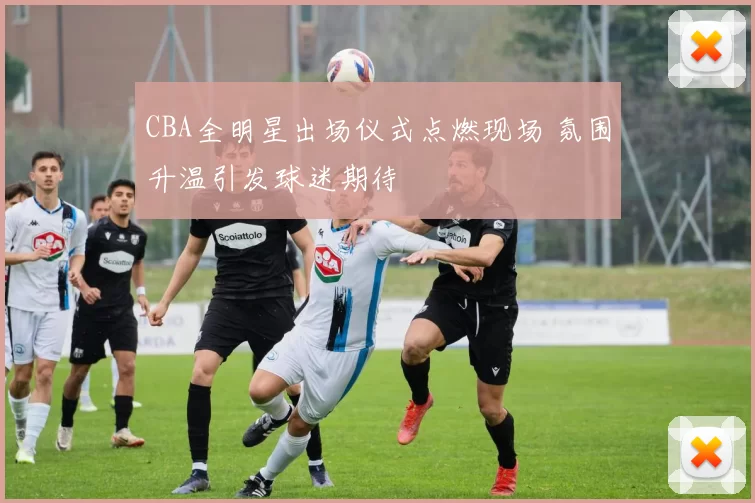 CBA全明星出场仪式点燃现场 氛围升温引发球迷期待