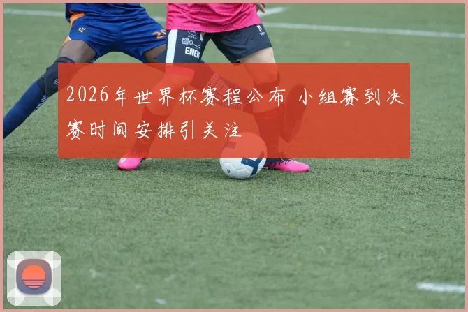 2026年世界杯赛程公布 小组赛到决赛时间安排引关注