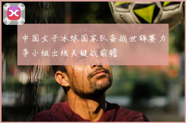 中国女子冰球国家队备战世锦赛力争小组出线关键战前瞻