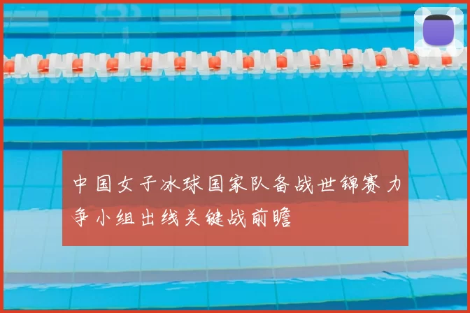 中国女子冰球国家队备战世锦赛力争小组出线关键战前瞻