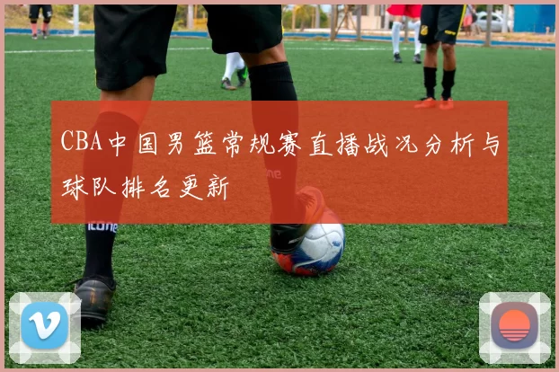 CBA中国男篮常规赛直播战况分析与球队排名更新