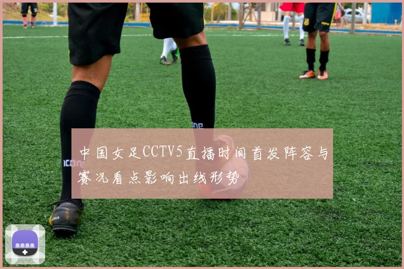 中国女足CCTV5直播时间首发阵容与赛况看点影响出线形势