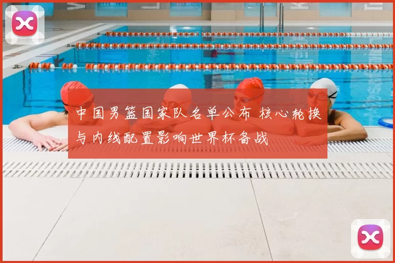 中国男篮国家队名单公布 核心轮换与内线配置影响世界杯备战