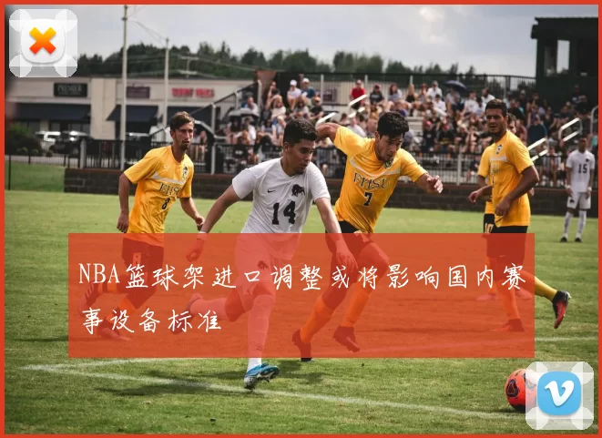 NBA篮球架进口调整或将影响国内赛事设备标准