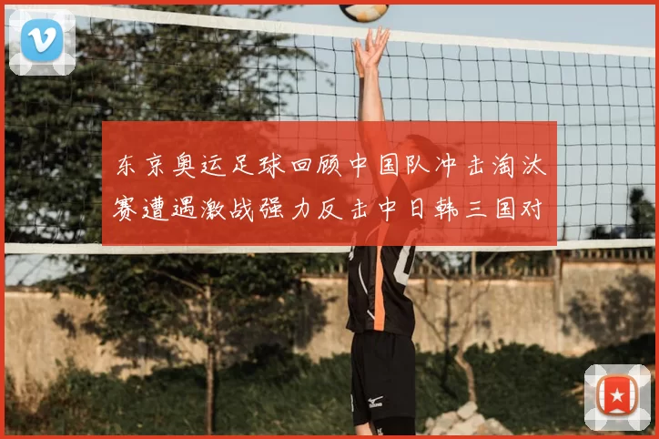 东京奥运足球回顾中国队冲击淘汰赛遭遇激战强力反击中日韩三国对决