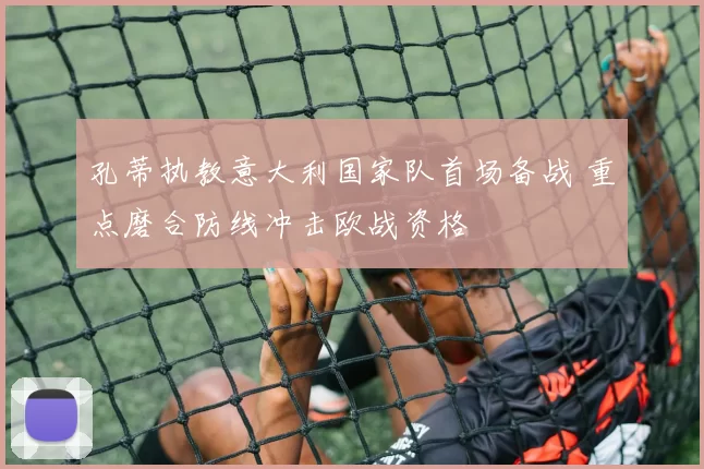 孔蒂执教意大利国家队首场备战 重点磨合防线冲击欧战资格