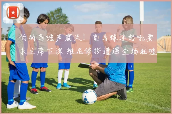 伯纳乌嘘声震天!皇马球迷怒吼要求主席下课 维尼修斯遭遇全场狂嘘