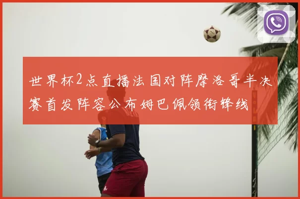 世界杯2点直播法国对阵摩洛哥半决赛首发阵容公布姆巴佩领衔锋线