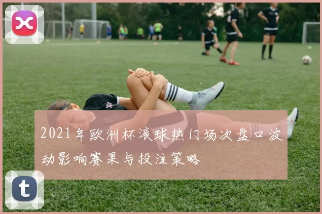 2021年欧洲杯滚球热门场次盘口波动影响赛果与投注策略