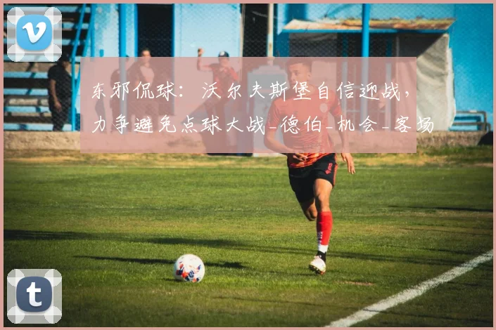 东邪侃球：沃尔夫斯堡自信迎战，力争避免点球大战_德伯_机会_客场