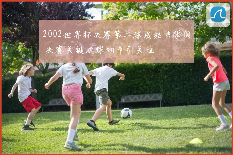 2002世界杯决赛第二球成经典瞬间 决赛关键进球细节引关注