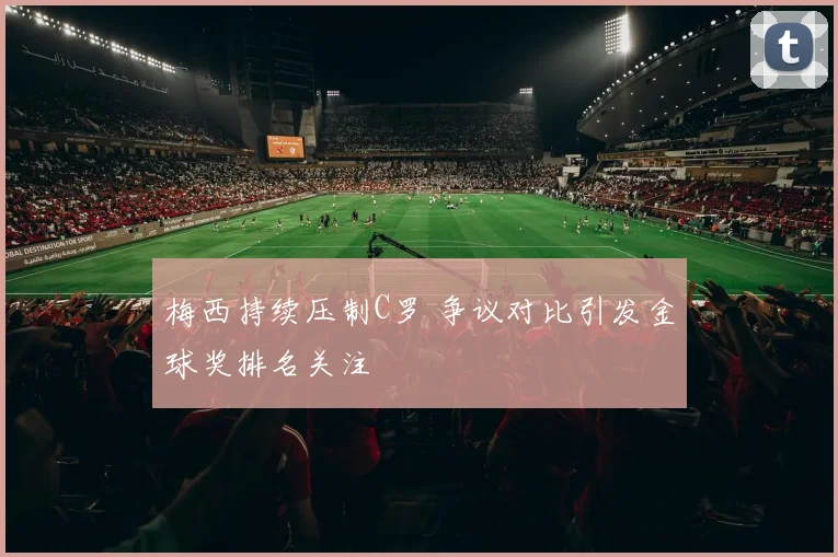 梅西持续压制C罗 争议对比引发金球奖排名关注