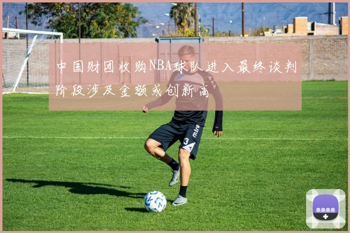 中国财团收购NBA球队进入最终谈判阶段涉及金额或创新高
