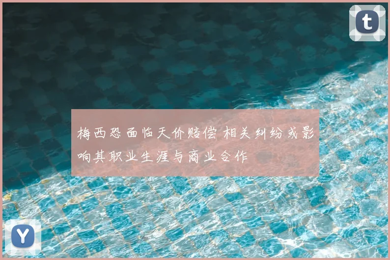 梅西恐面临天价赔偿 相关纠纷或影响其职业生涯与商业合作