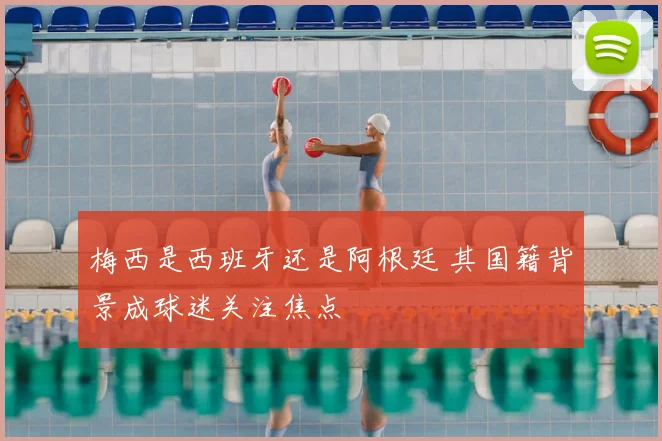梅西是西班牙还是阿根廷 其国籍背景成球迷关注焦点