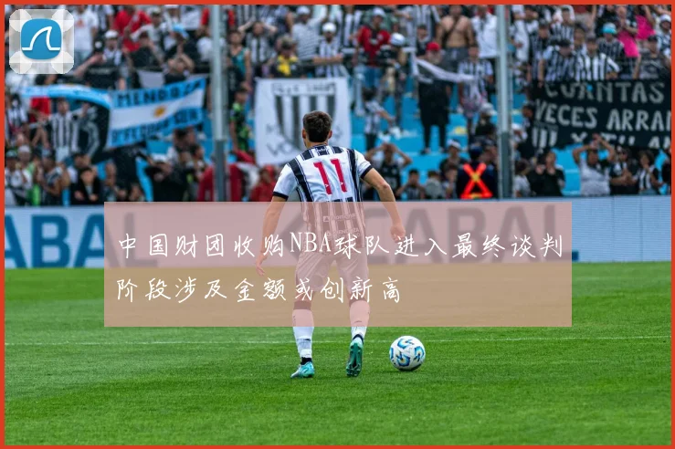 中国财团收购NBA球队进入最终谈判阶段涉及金额或创新高