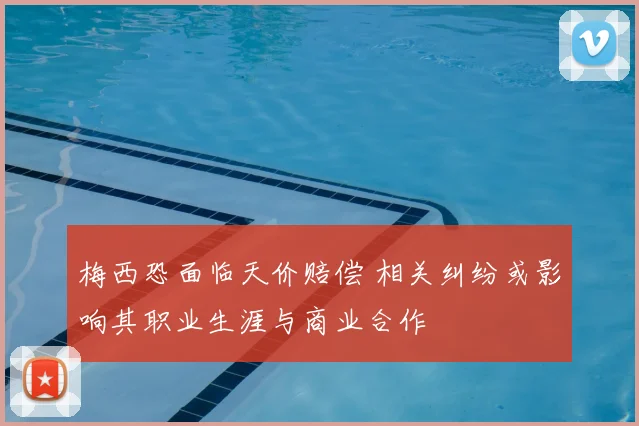 梅西恐面临天价赔偿 相关纠纷或影响其职业生涯与商业合作