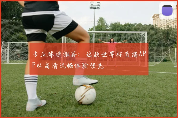 专业球迷推荐:这款世界杯直播APP以高清流畅体验领先