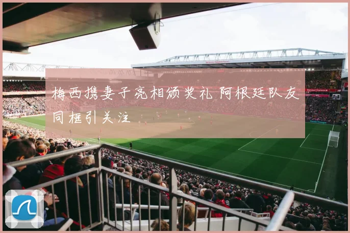 梅西携妻子亮相颁奖礼 阿根廷队友同框引关注