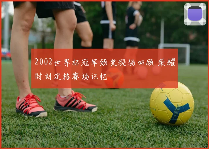 2002世界杯冠军颁奖现场回顾 荣耀时刻定格赛场记忆