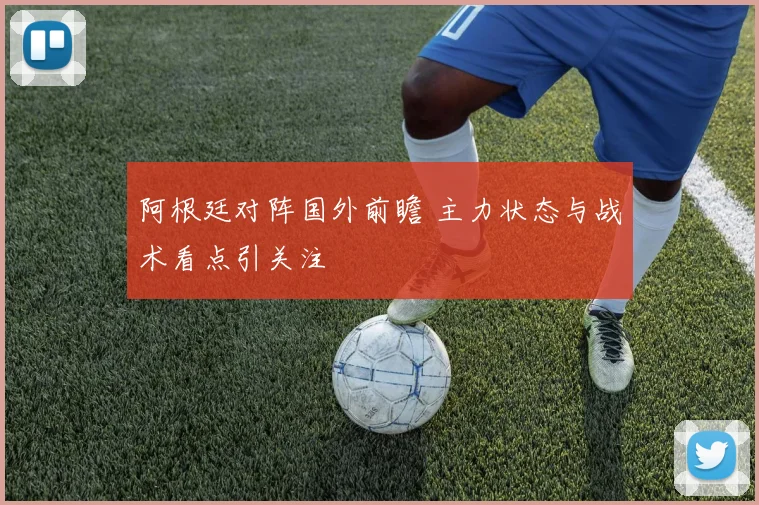 阿根廷对阵国外前瞻 主力状态与战术看点引关注